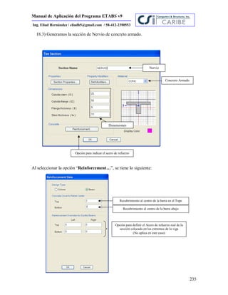 Manual de Aplicación del Programa ETABS v9
235
Ing. Eliud Hernández / eliudh5@gmail.com / 58-412-2390553
18.3) Generamos la sección de Nervio de concreto armado.
Al seleccionar la opción “Reinforcement…”, se tiene lo siguiente:
Nervio
Concreto Armado
Dimensiones
Opción para indicar el acero de refuerzo
Recubrimiento al centro de la barra en el Tope
Recubrimiento al centro de la barra abajo
Opción para definir el Acero de refuerzo real de la
sección colocada en los extremos de la viga
(No aplica en este caso)
 