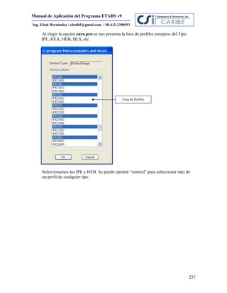 Manual de Aplicación del Programa ETABS v9
237
Ing. Eliud Hernández / eliudh5@gmail.com / 58-412-2390553
Al elegir la opción euro.pro se nos presenta la lista de perfiles europeos del Tipo
IPE, HEA, HEB, HLS, etc.
Seleccionamos los IPE y HEB. Se puede oprimir “control” para seleccionar más de
un perfil de cualquier tipo.
Lista de Perfiles
 