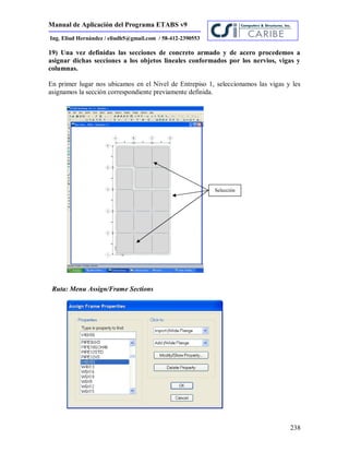 Manual de Aplicación del Programa ETABS v9
238
Ing. Eliud Hernández / eliudh5@gmail.com / 58-412-2390553
19) Una vez definidas las secciones de concreto armado y de acero procedemos a
asignar dichas secciones a los objetos lineales conformados por los nervios, vigas y
columnas.
En primer lugar nos ubicamos en el Nivel de Entrepiso 1, seleccionamos las vigas y les
asignamos la sección correspondiente previamente definida.
Ruta: Menu Assign/Frame Sections
Selección
 