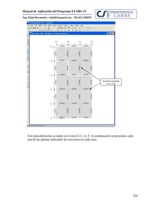 Manual de Aplicación del Programa ETABS v9
239
Ing. Eliud Hernández / eliudh5@gmail.com / 58-412-2390553
Este procedimiento se repite en el nivel 2,3, 4 y 5. A continuación se presentan cada
una de las plantas indicando las secciones en cada caso.
Sección asignada
a las vigas
 