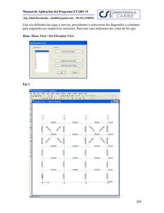 Manual de Aplicación del Programa ETABS v9
244
Ing. Eliud Hernández / eliudh5@gmail.com / 58-412-2390553
Una vez definidas las vigas y nervios, procedemos a seleccionar las diagonales y columnas
para asignarles sus respectivas secciones. Para este caso utilizamos las vistas de los ejes.
Ruta: Menu View / Set Elevation View
Eje 1
 