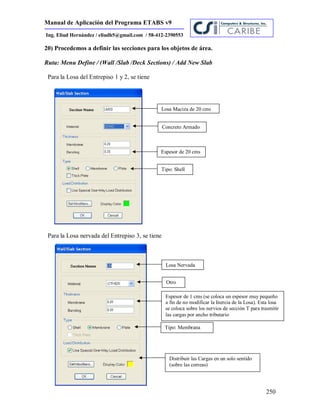 Manual de Aplicación del Programa ETABS v9
250
Ing. Eliud Hernández / eliudh5@gmail.com / 58-412-2390553
20) Procedemos a definir las secciones para los objetos de área.
Ruta: Menu Define / (Wall /Slab /Deck Sections) / Add New Slab
Para la Losa del Entrepiso 1 y 2, se tiene
Para la Losa nervada del Entrepiso 3, se tiene
Losa Maciza de 20 cms
Concreto Armado
Espesor de 20 cms
Tipo: Shell
Losa Nervada
Otro
Espesor de 1 cms (se coloca un espesor muy pequeño
a fin de no modificar la Inercia de la Losa). Esta losa
se coloca sobre los nervios de sección T para trasmitir
las cargas por ancho tributario
Tipo: Membrana
Distribuir las Cargas en un solo sentido
(sobre las correas)
 