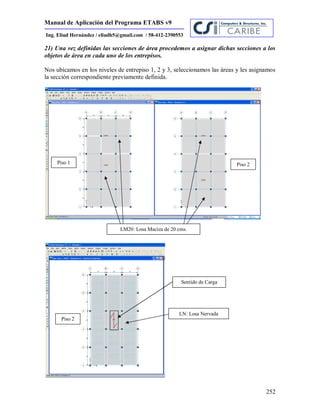 Manual de Aplicación del Programa ETABS v9
252
Ing. Eliud Hernández / eliudh5@gmail.com / 58-412-2390553
21) Una vez definidas las secciones de área procedemos a asignar dichas secciones a los
objetos de área en cada uno de los entrepisos.
Nos ubicamos en los niveles de entrepiso 1, 2 y 3, seleccionamos las áreas y les asignamos
la sección correspondiente previamente definida.
LM20: Losa Maciza de 20 cms.
Piso 1 Piso 2
Piso 2
LN: Losa Nervada
Sentido de Carga
 