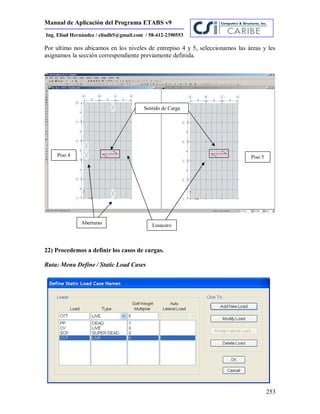 Manual de Aplicación del Programa ETABS v9
253
Ing. Eliud Hernández / eliudh5@gmail.com / 58-412-2390553
Por ultimo nos ubicamos en los niveles de entrepiso 4 y 5, seleccionamos las áreas y les
asignamos la sección correspondiente previamente definida.
22) Procedemos a definir los casos de cargas.
Ruta: Menu Define / Static Load Cases
Piso 4
LosaceroAberturas
Sentido de Carga
Piso 5
 
