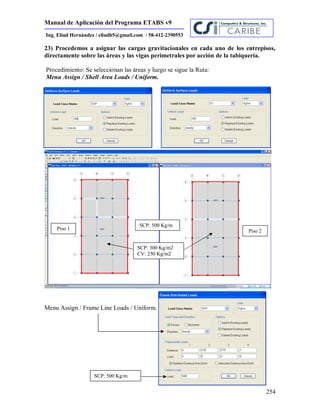 Manual de Aplicación del Programa ETABS v9
254
Ing. Eliud Hernández / eliudh5@gmail.com / 58-412-2390553
23) Procedemos a asignar las cargas gravitacionales en cada uno de los entrepisos,
directamente sobre las áreas y las vigas perimetrales por acción de la tabiquería.
Procedimiento: Se seleccionan las áreas y luego se sigue la Ruta:
Menu Assign / Shell Area Loads / Uniform.
Menu Assign / Frame Line Loads / Uniform.
SCP: 300 Kg/m2
CV: 250 Kg/m2
Piso 1 Piso 2
SCP: 500 Kg/m
SCP: 500 Kg/m
 
