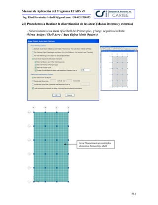 Manual de Aplicación del Programa ETABS v9
261
Ing. Eliud Hernández / eliudh5@gmail.com / 58-412-2390553
26) Procedemos a Realizar la discretización de las áreas (Mallas internas y externas)
.- Seleccionamos las areas tipo Shell del Primer piso, y luego seguimos la Ruta:
(Menu Assign / Shell Area / Area Object Mesh Options)
Area Discretizada en múltiples
elementos finitos tipo shell
 