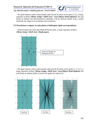 Manual de Aplicación del Programa ETABS v9
262
Ing. Eliud Hernández / eliudh5@gmail.com / 58-412-2390553
.- De igual manera vamos seleccionado cada una de las áreas en los pisos 2 y3, y luego
seguimos la Ruta: (Menu Assign / Shell Area / Area Object Mesh Options). De esta
forma se obtiene una discretrización coherente a fin de analizar dichas losas y poder
transmitir las cargas con un mínimo error numérico.
27) Procedemos a asignar en cada planta el diafragma rígido correspondiente.
.- Seleccionamos las areas tipo Shell del Primer piso, y luego seguimos la Ruta:
(Menu Assign / Shell Area / Diaphragms)
.- De igual manera vamos seleccionado cada una de las áreas en los pisos 2, 3, 4 y 5, y
luego seguimos la Ruta: (Menu Assign / Shell Area / Area Object Mesh Options). De
esta forma se obtiene define el centro de rigidez de cada nivel.
Centro de Rigidez del
Diafragma de Piso.
2do Piso 3er Piso 4to Piso
 