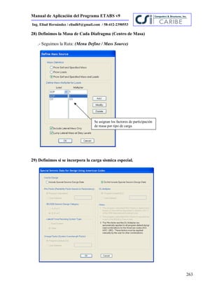 Manual de Aplicación del Programa ETABS v9
263
Ing. Eliud Hernández / eliudh5@gmail.com / 58-412-2390553
28) Definimos la Masa de Cada Diafragma (Centro de Masa)
.- Seguimos la Ruta: (Menu Define / Mass Source)
29) Definimos si se incorpora la carga sísmica especial.
Se asignan los factores de participación
de masa por tipo de carga
 