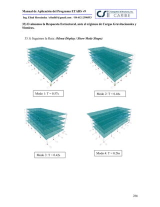 Manual de Aplicación del Programa ETABS v9
266
Ing. Eliud Hernández / eliudh5@gmail.com / 58-412-2390553
33) Evaluamos la Respuesta Estructural, ante el régimen de Cargas Gravitacionales y
Sísmicas.
33.1) Seguimos la Ruta: (Menu Display / Show Mode Shape)
Modo 1: T = 0.57s Modo 2: T = 0.48s
Modo 3: T = 0.42s
Modo 4: T = 0.26s
 