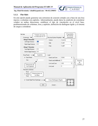 Manual de Aplicación del Programa ETABS v9
27
Ing. Eliud Hernández / eliudh5@gmail.com / 58-412-2390553
1.1.3. Flat Slab:
En esta opción puede generarse una estructura de concreto armado con a base de una losa
maciza y columnas con capiteles. Adicionalmente, puede darse la condición de considerar
volados en ambas direcciones, establecer el tipo de vinculación en el nivel base,
predimensionado de columnas, losa y capiteles, definición de diafragma rígido y el sistema
de cargas a considerar.
Volados de la losa
en dirección X e Y
Propiedades
del sistema
estructural
Sistema
de
Cargas
Capiteles
Restricciones en
La Base
Crear Diafragma Rígido
Dimensión de
los Capiteles
 