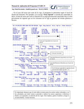 Manual de Aplicación del Programa ETABS v9
275
Ing. Eliud Hernández / eliudh5@gmail.com / 58-412-2390553
.- En el caso del acero por corte de la viga, el programa lo determina según el nivel de
diseño del elemento. Por ejemplo, si se escoge “Sway Special” se diseña por capacidad, es
decir, el área de acero por corte es función de la carga gravitacional mayorada mas el corte
proveniente de suponer que en los extremos de la viga se generan las rótulas plásticas a
flexión.
Capacidad Momento (Izquierda) con el acero
de cálculo.
Capacidad Momento (Derecha) con el acero de
cálculo
Cortes por Capacidad con el acero de
cálculo
Es importante destacar que el corte debe revisarse para los aceros reales colocados y no
los calculados, por tanto vamos a proceder a indicar los aceros superiores e inferiores
finales a la izquierda y la derecha de las vigas. Esto implica, quitar el análisis y luego ir
al menú Define / Frame Sections.
Si el Corte por capacidad es superior al corte
gravitacional implica que Vc = 0
Corte por Gravedad
 