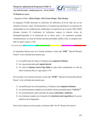 Manual de Aplicación del Programa ETABS v9
279
Ing. Eliud Hernández / eliudh5@gmail.com / 58-412-2390553
37) Diseño en Acero.
.- Seguimos la Ruta: (Menu Design / Steel Frame Design / Start Design)
El programa ETABS determina el coeficiente de Suficiencia (C.S) de cada uno de los
elementos (Correas, Vigas, Arriostramientos y Columnas) que pertenecen a la estructura de
conformidad con las combinaciones establecidas en la aplicación de la norma AISC-LRFD
(Estados Límites). El Coeficiente de Suficiencia expresa la relación crítica de
Demanda/Capacidad en la Interacción de la fuerza axial y los momentos actuando
simultáneamente, así como las flechas máximas permitidas, debido a ello, en cualquier caso
debe ser igual o menor a 1.00.
Es importante destacar que en el sistema resistente a sismo tipo “SMF” “Special Moment
Frames” se ha verificado previamente que:
1) Los perfiles para las Vigas y Columnas sean compactos Sísmicos
2) Las vigas posean adecuado soporte lateral.
3) El criterio Columna Fuerte-Viga Débil en cada Nodo considerando un valor de
sobre-resistencia (Ry) en vigas igual a 1.50.
Por otra parte, en el sistema resistente a sismo tipo “SCBF” “Special Concentrically Braced
frames” se ha verificado previamente que:
1) Los perfiles para los arriostramientos y Columnas sean compactos Sísmicos
2) Los arriostramientos cumplan con la esbeltez máxima permitida igual a 4*(E/Fy)1/2
3) Los arriostramientos estén colocados de manera alternante y simétrica.
4) Las columnas cumplan con el requisito de resistencia axial requerida por la accion
inelástica de las diagonales.
Nota: Estos Criterios son de acuerdo a la Norma AISC 341-05 “Sesimic Provisions”.
 