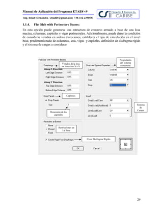Manual de Aplicación del Programa ETABS v9
29
Ing. Eliud Hernández / eliudh5@gmail.com / 58-412-2390553
1.1.4. Flat Slab with Perimeters Beams:
En esta opción puede generarse una estructura de concreto armado a base de una losa
maciza, columnas, capiteles y vigas perimetrales. Adicionalmente, puede darse la condición
de considerar volados en ambas direcciones, establecer el tipo de vinculación en el nivel
base, predimensionado de columnas, losa, vigas y capiteles, definición de diafragma rígido
y el sistema de cargas a considerar
Volados de la losa
en dirección X e Y
Propiedades
del sistema
estructural
Sistema
de
Cargas
Capiteles
Restricciones en
La Base
Crear Diafragma Rígido
Dimensión de los
capiteles
 