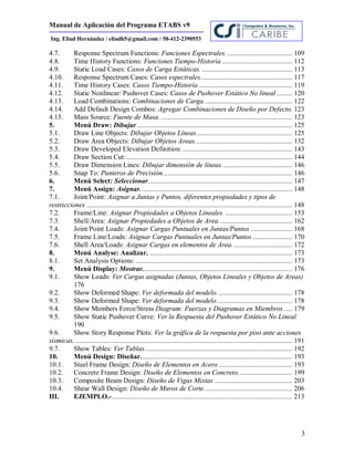 Manual de Aplicación del Programa ETABS v9
3
Ing. Eliud Hernández / eliudh5@gmail.com / 58-412-2390553
4.7. Response Spectrum Functions: Funciones Espectrales. .................................... 109
4.8. Time History Functions: Funciones Tiempo-Historia ....................................... 112
4.9. Static Load Cases: Casos de Carga Estáticas. .................................................. 113
4.10. Response Spectrum Cases: Casos espectrales................................................... 117
4.11. Time History Cases: Casos Tiempo-Historia.................................................... 119
4.12. Static Nonlinear/ Pushover Cases: Casos de Pushover Estático No lineal......... 120
4.13. Load Combinations: Combinaciones de Carga................................................. 122
4.14. Add Default Design Combos: Agregar Combinaciones de Diseño por Defecto. 123
4.15. Mass Source: Fuente de Masa.......................................................................... 123
5. Menú Draw: Dibujar ...................................................................................... 125
5.1. Draw Line Objects: Dibujar Objetos Líneas..................................................... 125
5.2. Draw Area Objects: Dibujar Objetos Areas...................................................... 132
5.3. Draw Developed Elevation Definition:............................................................. 143
5.4. Draw Section Cut:............................................................................................ 144
5.5. Draw Dimension Lines: Dibujar dimensión de líneas. ...................................... 146
5.6. Snap To: Punteros de Precisión........................................................................ 146
6. Menú Select: Seleccionar................................................................................ 147
7. Menú Assign: Asignar. ................................................................................... 148
7.1. Joint/Point: Asignar a Juntas y Puntos, diferentes propiedades y tipos de
restricciones .................................................................................................................. 148
7.2. Frame/Line: Asignar Propiedades a Objetos Lineales. ..................................... 153
7.3. Shell/Area: Asignar Propiedades a Objetos de Area......................................... 162
7.4. Joint/Point Loads: Asignar Cargas Puntuales en Juntas/Puntos ....................... 168
7.5. Frame Line/Loads: Asignar Cargas Puntuales en Juntas/Puntos ...................... 170
7.6. Shell Area/Loads: Asignar Cargas en elementos de Area. ................................ 172
8. Menú Analyse: Analizar. ............................................................................... 173
8.1. Set Analysis Options: ....................................................................................... 173
9. Menú Display: Mostrar................................................................................... 176
9.1. Show Loads: Ver Cargas asignadas (Juntas, Objetos Lineales y Objetos de Areas)
176
9.2. Show Deformed Shape: Ver deformada del modelo.......................................... 178
9.3. Show Deformed Shape: Ver deformada del modelo.......................................... 178
9.4. Show Members Force/Stress Diagram: Fuerzas y Diagramas en Miembros..... 179
9.5. Show Static Pushover Curve: Ver la Respuesta del Pushover Estático No Lineal.
190
9.6. Show Story Response Plots: Ver la gráfica de la respuesta por piso ante acciones
sísmicas. ........................................................................................................................ 191
9.7. Show Tables: Ver Tablas.................................................................................. 192
10. Menú Design: Diseñar.................................................................................... 193
10.1. Steel Frame Design: Diseño de Elementos en Acero......................................... 193
10.2. Concrete Frame Design: Diseño de Elementos en Concreto.............................. 199
10.3. Composite Beam Design: Diseño de Vigas Mixtas ........................................... 203
10.4. Shear Wall Design: Diseño de Muros de Corte................................................. 206
III. EJEMPLO.-.................................................................................................... 213
 