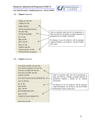 Manual de Aplicación del Programa ETABS v9
35
Ing. Eliud Hernández / eliudh5@gmail.com / 58-412-2390553
1.2. Import: Importar
1.3. Export: Exportar.
Aquí se presenta cada uno de los programas y
tipos de archivos de donde se puede importar la
geometría de un modelo estructural.
Se destaca el uso de archivos .dxf de autocad,
.mdb de ProSteel, .exr de Revit, .e2k de ETABS,
entre otros
Aquí se presenta cada uno de los programas y
tipos de archivos a donde se puede exportar la
geometría, análisis y diseño de un modelo
estructural.
Se destaca el uso de archivos .dxf de autocad,
.mdb de ProSteel, .exr de Revit, .e2k de ETABS,
Perform3D, Access, entre otros
 