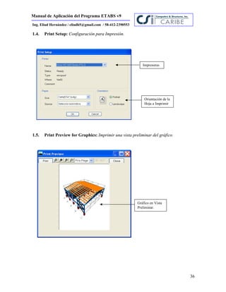 Manual de Aplicación del Programa ETABS v9
36
Ing. Eliud Hernández / eliudh5@gmail.com / 58-412-2390553
1.4. Print Setup: Configuración para Impresión.
1.5. Print Preview for Graphics: Imprimir una vista preliminar del gráfico.
Impresoras
Orientación de la
Hoja a Imprimir
Gráfico en Vista
Preliminar.
 