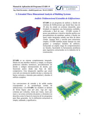 Manual de Aplicación del Programa ETABS v9
4
Ing. Eliud Hernández / eliudh5@gmail.com / 58-412-2390553
I. Extended Three Dimensional Analysis of Building Systems
Análisis Tridimensional Extendido de Edificaciones
ETABS en un programa de análisis y diseño de
sistemas de Edificaciones que desde hace mas de
30 años ha estado en continuo desarrollo, para
brindarle al ingeniero una herramienta confiable,
sofisticada y fácil de usar. ETABS versión 9
posee una poderosa e intuitiva interfaz grafica con
procedimientos de modelaje, análisis y diseño sin
igual, todos integrados usando una base de datos
común. Aunque fácil y sencillo para estructuras
simples, ETABS también puede manejar los más
grandes y complejos modelos de edificios,
incluyendo un amplio rango de comportamientos
no lineales, haciéndolo la herramienta predilecta
para ingenieros estructurales en la industria de la
construcción.
ETABS es un sistema completamente integrado.
Detrás de una interfase intuitiva y simple, se encajan
poderosos métodos numéricos, procedimientos de
diseño y códigos internacionales de diseño, que
funcionan juntos desde una base de datos
comprensiva. Esta integración significa que usted
crea solo un sistema de modelo de piso y sistemas de
barras verticales y laterales para analizar y diseñar el
edificio completo.
Las convenciones de entrada y de salida usadas
corresponden a la terminología común de
edificaciones. Con ETABS, los modelos se definen
de forma lógica: piso por piso, viga por viga,
columna por columna, tramo por tramo, muro por
muro y no como corrientes de puntos y elementos no
descritos como lo hacen la mayoría de los programas
para fines generales. Así la definición estructural es
simple, ordenada y significativa.
 