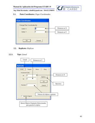 Manual de Aplicación del Programa ETABS v9
40
Ing. Eliud Hernández / eliudh5@gmail.com / 58-412-2390553
2.1. Paste Coordinates: Pegar Coordenadas.
2.2. Replicate: Réplicas.
2.2.1. Tipo: Lineal.
Distancia en X
Distancia en Y
Lineal
Distancia en X
Distancia en Y
Número de objetos a generar
Opciones
Borrar Objetos Originales Seleccionados
para generar la réplica.
 