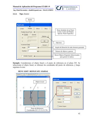 Manual de Aplicación del Programa ETABS v9
42
Ing. Eliud Hernández / eliudh5@gmail.com / 58-412-2390553
2.2.2. Tipo: Radial.
Ejemplo: Consideremos el objeto lineal y el punto de referencia en el plano XY. Se
seleccionan el objeto lineal, se obtienen las coordendas del punto de referencia, y luego
seguimos la ruta:
MENU EDIT / REPLICATE / RADIAL
Radial
Rotar alrededor de un Punto
Center: Centro del Modelo
Specify: Punto Específico
Opciones
Borrar Objetos Originales Seleccionados
para generar la réplica.
Angulo de Rotación de cada elemento generado
Número de objetos a generar
Objeto Lineal
Punto de Referencia
Coordenadas (X=5, Y=5, Z=2.70)
 
