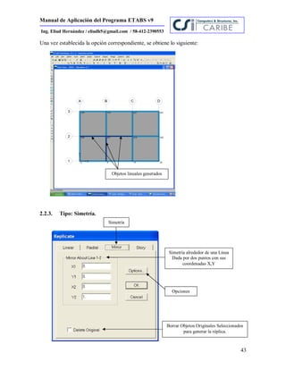 Manual de Aplicación del Programa ETABS v9
43
Ing. Eliud Hernández / eliudh5@gmail.com / 58-412-2390553
Una vez establecida la opción correspondiente, se obtiene lo siguiente:
2.2.3. Tipo: Simetría.
Simetría
Simetría alrededor de una Línea
Dada por dos puntos con sus
coordenadas X,Y
Opciones
Borrar Objetos Originales Seleccionados
para generar la réplica.
Objetos lineales generados
 