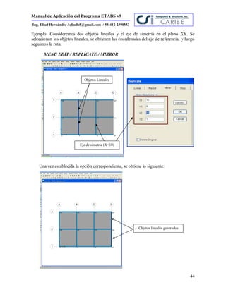Manual de Aplicación del Programa ETABS v9
44
Ing. Eliud Hernández / eliudh5@gmail.com / 58-412-2390553
Ejemplo: Consideremos dos objetos lineales y el eje de simetría en el plano XY. Se
seleccionan los objetos lineales, se obtienen las coordenadas del eje de referencia, y luego
seguimos la ruta:
MENU EDIT / REPLICATE / MIRROR
Una vez establecida la opción correspondiente, se obtiene lo siguiente:
Objetos lineales generados
Objetos Lineales
Eje de simetría (X=10)
 