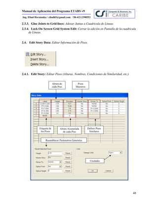 Manual de Aplicación del Programa ETABS v9
48
Ing. Eliud Hernández / eliudh5@gmail.com / 58-412-2390553
2.3.3. Glue Joints to Grid lines: Adosar Juntas a Cuadricula de Líneas.
2.3.4. Lock On Screen Grid System Edit: Cerrar la edición en Pantalla de la cuadricula
de Líneas.
2.4. Edit Story Data: Editar Información de Pisos.
2.4.1. Edit Story: Editar Pisos (Alturas, Nombres, Condiciones de Similaridad, etc.)
Etiqueta de
los Pisos
Altura de
cada Piso
Altura Acumulada
de cada Piso
Pisos
Maestros
Definir Pisos
Similares
Unidades
Reestablecer Parámetros Generales
 