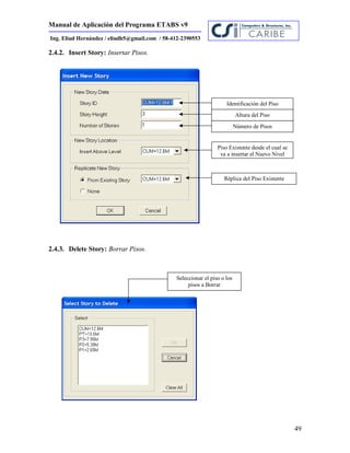 Manual de Aplicación del Programa ETABS v9
49
Ing. Eliud Hernández / eliudh5@gmail.com / 58-412-2390553
2.4.2. Insert Story: Insertar Pisos.
2.4.3. Delete Story: Borrar Pisos.
Identificación del Piso
Altura del Piso
Número de Pisos
Piso Existente desde el cual se
va a insertar el Nuevo Nivel
Réplica del Piso Existente
Seleccionar el piso o los
pisos a Borrar
 