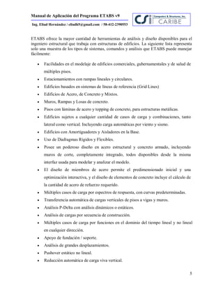 Manual de Aplicación del Programa ETABS v9
5
Ing. Eliud Hernández / eliudh5@gmail.com / 58-412-2390553
ETABS ofrece la mayor cantidad de herramientas de análisis y diseño disponibles para el
ingeniero estructural que trabaja con estructuras de edificios. La siguiente lista representa
solo una muestra de los tipos de sistemas, comandos y análisis que ETABS puede manejar
fácilmente:
 Facilidades en el modelaje de edificios comerciales, gubernamentales y de salud de
múltiples pisos.
 Estacionamientos con rampas lineales y circulares.
 Edificios basados en sistemas de líneas de referencia (Grid Lines)
 Edificios de Acero, de Concreto y Mixtos.
 Muros, Rampas y Losas de concreto.
 Pisos con láminas de acero y topping de concreto, para estructuras metálicas.
 Edificios sujetos a cualquier cantidad de casos de carga y combinaciones, tanto
lateral como vertical. Incluyendo carga automáticas por viento y sismo.
 Edificios con Amortiguadores y Aisladores en la Base.
 Uso de Diafragmas Rígidos y Flexibles.
 Posee un poderoso diseño en acero estructural y concreto armado, incluyendo
muros de corte, completamente integrado, todos disponibles desde la misma
interfaz usada para modelar y analizar el modelo.
 El diseño de miembros de acero permite el predimensionado inicial y una
optimización interactiva, y el diseño de elementos de concreto incluye el cálculo de
la cantidad de acero de refuerzo requerido.
 Múltiples casos de carga por espectros de respuesta, con curvas predeterminadas.
 Transferencia automática de cargas verticales de pisos a vigas y muros.
 Análisis P-Delta con análisis dinámicos o estáticos.
 Análisis de cargas por secuencia de construcción.
 Múltiples casos de carga por funciones en el dominio del tiempo lineal y no lineal
en cualquier dirección.
 Apoyo de fundación / soporte.
 Análisis de grandes desplazamientos.
 Pushover estático no lineal.
 Reducción automática de carga viva vertical.
 