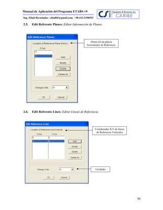 Manual de Aplicación del Programa ETABS v9
50
Ing. Eliud Hernández / eliudh5@gmail.com / 58-412-2390553
2.5. Edit Referente Planes: Editar Información de Planos.
2.6. Edit Referente Lines: Editar Líneas de Referencia.
Altura (Z) de planos
horizontales de Referencia
Coordenadas X,Y de líneas
de Referencia Verticales
Unidades
 