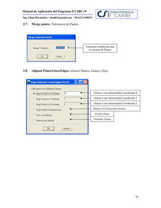 Manual de Aplicación del Programa ETABS v9
51
Ing. Eliud Hernández / eliudh5@gmail.com / 58-412-2390553
2.7. Merge points: Tolerancia de Puntos.
2.8. Aligned Points/Lines/Edges: Alinear Puntos, Líneas y Ejes.
Tolerancia establecida para
la cercanía de Puntos
Alinear a una determinada Coordenada X
Alinear a una determinada Coordenada Y
Alinear a una determinada Coordenada Z
Alinear a la Línea más cercana
Cortar Líneas
Extender Líneas
 