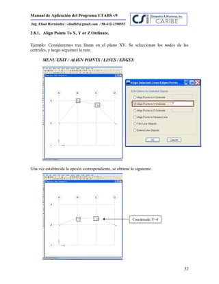Manual de Aplicación del Programa ETABS v9
52
Ing. Eliud Hernández / eliudh5@gmail.com / 58-412-2390553
2.8.1. Align Points To X, Y or Z Ordinate.
Ejemplo: Consideremos tres líneas en el plano XY. Se seleccionan los nodos de las
centrales, y luego seguimos la ruta:
MENU EDIT / ALIGN POINTS / LINES / EDGES
Una vez establecida la opción correspondiente, se obtiene lo siguiente:
Coordenada: Y=8
 