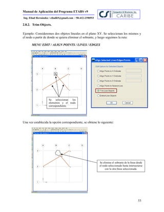 Manual de Aplicación del Programa ETABS v9
53
Ing. Eliud Hernández / eliudh5@gmail.com / 58-412-2390553
2.8.2. Trim Objects.
Ejemplo: Consideremos dos objetos lineales en el plano XY. Se seleccionan los mismos y
el nodo a partir de donde se quiera eliminar el sobrante, y luego seguimos la ruta:
MENU EDIT / ALIGN POINTS / LINES / EDGES
Una vez establecida la opción correspondiente, se obtiene lo siguiente:
Se elimina el sobrante de la línea desde
el nodo seleccionado hasta intersectarse
con la otra línea seleccionada.
Se seleccionan los
elementos y el nodo
correspondiente.
 
