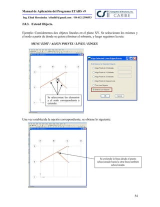 Manual de Aplicación del Programa ETABS v9
54
Ing. Eliud Hernández / eliudh5@gmail.com / 58-412-2390553
2.8.3. Extend Objects.
Ejemplo: Consideremos dos objetos lineales en el plano XY. Se seleccionan los mismos y
el nodo a partir de donde se quiera eliminar el sobrante, y luego seguimos la ruta:
MENU EDIT / ALIGN POINTS / LINES / EDGES
Una vez establecida la opción correspondiente, se obtiene lo siguiente:
Se extiende la línea desde el punto
seleccionado hasta la otra línea también
seleccionada.
Se seleccionan los elementos
y el nodo correspondiente a
extender.
 
