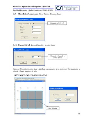 Manual de Aplicación del Programa ETABS v9
55
Ing. Eliud Hernández / eliudh5@gmail.com / 58-412-2390553
2.9. Move Points/Lines/Areas: Mover Puntos, Líneas y Areas.
2.10. Expand/Shrink Areas: Expandir y acortar áreas.
Ejemplo: Consideremos un área específica perteneciente a un entrepiso. Se selecciona la
misma, y luego seguimos la ruta:
MENU EDIT/ EXPAND /SHRINK AREAS
Distancia en X, Y o Z
Distancia a Expandir o
acortar el Area
Area Definida
 