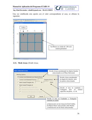 Manual de Aplicación del Programa ETABS v9
56
Ing. Eliud Hernández / eliudh5@gmail.com / 58-412-2390553
Una vez establecida esta opción con el valor correspondiente al caso, se obtiene lo
siguiente:
2.11. Mesh Areas: Dividir Areas.
Dividir el área considerando los objetos lineales
seleccionados en el Plano Horizontal
Dividir el área considerando
un ángulo de rotación entre
los puntos seleccionados
Dividir el área en cuadrados y
Triángulos para un número
específico de partes, A x B
Dividir el área en Cuadrados y Triángulos
tomando en cuenta:
a) Intersección con las Líneas de Grid Visibles.
b) Objetos Punto seleccionados sobre Bordes
c) Intersección con las líneas seleccionadas
Se Obtiene un volado de 1.00 m de
manera perimetral
1.00 m
 
