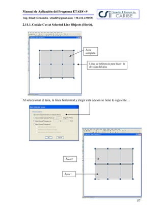 Manual de Aplicación del Programa ETABS v9
57
Ing. Eliud Hernández / eliudh5@gmail.com / 58-412-2390553
2.11.1. Cookie Cut at Selected Line Objects (Horiz).
Al seleccionar el área, la línea horizontal y elegir esta opción se tiene lo siguiente…
Línea de referencia para hacer la
división del área
Área 1
Área
completa
Área 2
 