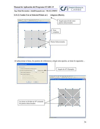 Manual de Aplicación del Programa ETABS v9
58
Ing. Eliud Hernández / eliudh5@gmail.com / 58-412-2390553
2.11.2. Cookie Cut at Selected Points at ( ) degrees (Horiz).
Al seleccionar el área, los puntos de referencia y elegir esta opción, se tiene lo siguiente…
Área
completa
Puntos Seleccionados.
Angulo para dividir entre
puntos seleccionados
Las áreas se dividen en 45º cruzando
los puntos seleccionados
Angulo de 45º (Ejemplo)
 