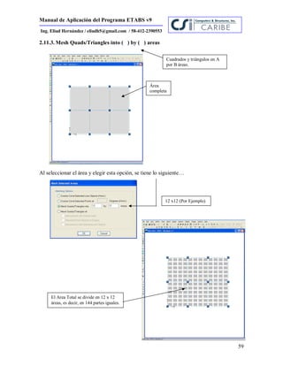 Manual de Aplicación del Programa ETABS v9
59
Ing. Eliud Hernández / eliudh5@gmail.com / 58-412-2390553
2.11.3. Mesh Quads/Triangles into ( ) by ( ) areas
Al seleccionar el área y elegir esta opción, se tiene lo siguiente…
Área
completa
Cuadrados y triángulos en A
por B áreas.
12 x12 (Por Ejemplo)
El Area Total se divide en 12 x 12
áreas, es decir, en 144 partes iguales.
 