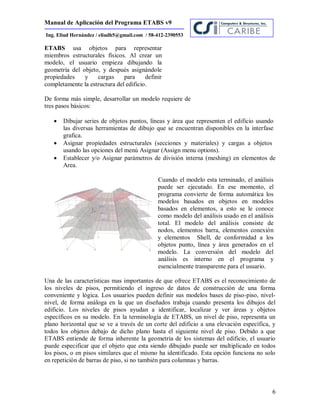 Manual de Aplicación del Programa ETABS v9
6
Ing. Eliud Hernández / eliudh5@gmail.com / 58-412-2390553
ETABS usa objetos para representar
miembros estructurales físicos. Al crear un
modelo, el usuario empieza dibujando la
geometría del objeto, y después asignándole
propiedades y cargas para definir
completamente la estructura del edificio.
De forma más simple, desarrollar un modelo requiere de
tres pasos básicos:
 Dibujar series de objetos puntos, líneas y área que representen el edificio usando
las diversas herramientas de dibujo que se encuentran disponibles en la interfase
grafica.
 Asignar propiedades estructurales (secciones y materiales) y cargas a objetos
usando las opciones del menú Asignar (Assign menu options).
 Establecer y/o Asignar parámetros de división interna (meshing) en elementos de
Area.
Cuando el modelo esta terminado, el análisis
puede ser ejecutado. En ese momento, el
programa convierte de forma automática los
modelos basados en objetos en modelos
basados en elementos, a esto se le conoce
como modelo del análisis usado en el análisis
total. El modelo del análisis consiste de
nodos, elementos barra, elementos conexión
y elementos Shell, de conformidad a los
objetos punto, línea y área generados en el
modelo. La conversión del modelo del
análisis es interno en el programa y
esencialmente transparente para el usuario.
Una de las características mas importantes de que ofrece ETABS es el reconocimiento de
los niveles de pisos, permitiendo el ingreso de datos de construcción de una forma
conveniente y lógica. Los usuarios pueden definir sus modelos bases de piso-piso, nivel-
nivel, de forma análoga en la que un diseñados trabaja cuando presenta los dibujos del
edificio. Los niveles de pisos ayudan a identificar, localizar y ver áreas y objetos
específicos en su modelo. En la terminología de ETABS, un nivel de piso, representa un
plano horizontal que se ve a través de un corte del edificio a una elevación específica, y
todos los objetos debajo de dicho plano hasta el siguiente nivel de piso. Debido a que
ETABS entiende de forma inherente la geometría de los sistemas del edificio, el usuario
puede especificar que el objeto que esta siendo dibujado puede ser multiplicado en todos
los pisos, o en pisos similares que el mismo ha identificado. Esta opción funciona no solo
en repetición de barras de piso, si no también para columnas y barras.
 