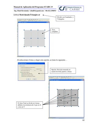 Manual de Aplicación del Programa ETABS v9
60
Ing. Eliud Hernández / eliudh5@gmail.com / 58-412-2390553
2.11.4. Mesh Quads/Triangles at
Al seleccionar el área y elegir esta opción, se tiene lo siguiente…
Área
completa
Dividir con Cuadrados y
Triángulos
Opción: División tomando en
cuenta los Grid, puntos y lineas
El Area Total se divide en 6 áreas
debido a la existencia de 4 ejes en X
y tres en Y
 