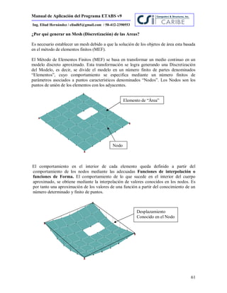 Manual de Aplicación del Programa ETABS v9
61
Ing. Eliud Hernández / eliudh5@gmail.com / 58-412-2390553
¿Por qué generar un Mesh (Discretización) de las Areas?
Es necesario establecer un mesh debido a que la solución de los objetos de área esta basada
en el método de elementos finitos (MEF).
El Método de Elementos Finitos (MEF) se basa en transformar un medio continuo en un
modelo discreto aproximado. Esta transformación se logra generando una Discretización
del Modelo, es decir, se divide el modelo en un número finito de partes denominados
“Elementos”, cuyo comportamiento se especifica mediante un número finitos de
parámetros asociados a puntos característicos denominados “Nodos”. Los Nodos son los
puntos de unión de los elementos con los adyacentes.
El comportamiento en el interior de cada elemento queda definido a partir del
comportamiento de los nodos mediante las adecuadas Funciones de interpolación o
funciones de Forma. El comportamiento de lo que sucede en el interior del cuerpo
aproximado, se obtiene mediante la interpolación de valores conocidos en los nodos. Es
por tanto una aproximación de los valores de una función a partir del conocimiento de un
número determinado y finito de puntos.
Elemento de “Área”
Nodo
Desplazamiento
Conocido en el Nodo
 