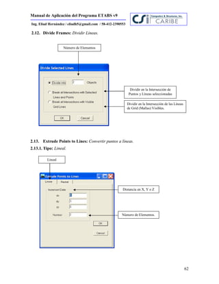 Manual de Aplicación del Programa ETABS v9
62
Ing. Eliud Hernández / eliudh5@gmail.com / 58-412-2390553
2.12. Divide Frames: Dividir Líneas.
2.13. Extrude Points to Lines: Convertir puntos a líneas.
2.13.1. Tipo: Lineal.
Número de Elementos
Dividir en la Intersección de
Puntos y Líneas seleccionadas
Dividir en la Intersección de las Líneas
de Grid (Mallas) Visibles.
Lineal
Distancia en X, Y o Z
Número de Elementos.
 