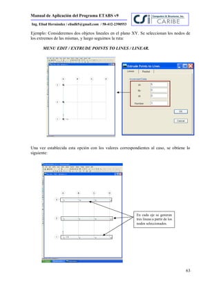 Manual de Aplicación del Programa ETABS v9
63
Ing. Eliud Hernández / eliudh5@gmail.com / 58-412-2390553
Ejemplo: Consideremos dos objetos lineales en el plano XY. Se seleccionan los nodos de
los extremos de las mismas, y luego seguimos la ruta:
MENU EDIT / EXTRUDE POINTS TO LINES / LINEAR.
Una vez establecida esta opción con los valores correspondientes al caso, se obtiene lo
siguiente:
En cada eje se generan
tres lineas a partir de los
nodos seleccionados.
 