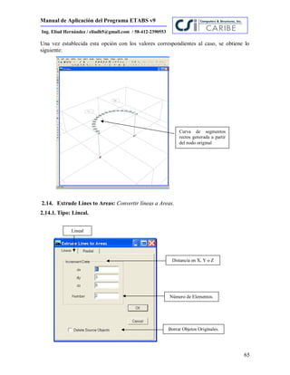 Manual de Aplicación del Programa ETABS v9
65
Ing. Eliud Hernández / eliudh5@gmail.com / 58-412-2390553
Una vez establecida esta opción con los valores correspondientes al caso, se obtiene lo
siguiente:
2.14. Extrude Lines to Areas: Convertir líneas a Areas.
2.14.1. Tipo: Lineal.
Lineal
Distancia en X, Y o Z
Número de Elementos.
Borrar Objetos Originales.
Curva de segmentos
rectos generada a partir
del nodo original
 