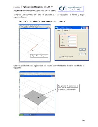 Manual de Aplicación del Programa ETABS v9
66
Ing. Eliud Hernández / eliudh5@gmail.com / 58-412-2390553
Ejemplo: Consideremos una línea en el plano XY. Se selecciona la misma y luego
seguimos la ruta:
MENU EDIT / EXTRUDE LINES TO AREAS / LINEAR.
Una vez establecida esta opción con los valores correspondientes al caso, se obtiene lo
siguiente:
Se generan 6 elementos de
área con un ancho de 1 m c/u
a partir de la línea original.
Objeto Lineal Original
 