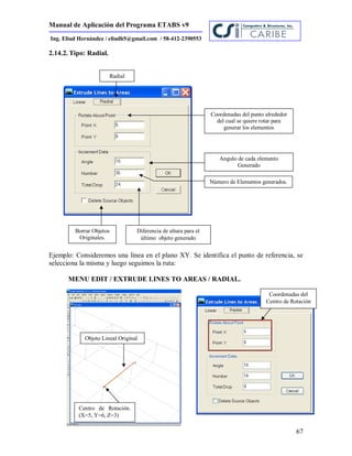 Manual de Aplicación del Programa ETABS v9
67
Ing. Eliud Hernández / eliudh5@gmail.com / 58-412-2390553
2.14.2. Tipo: Radial.
Ejemplo: Consideremos una línea en el plano XY. Se identifica el punto de referencia, se
selecciona la misma y luego seguimos la ruta:
MENU EDIT / EXTRUDE LINES TO AREAS / RADIAL.
Radial
Coordenadas del punto alrededor
del cual se quiere rotar para
generar los elementos
Angulo de cada elemento
Generado
Número de Elementos generados.
Diferencia de altura para el
último objeto generado
Borrar Objetos
Originales.
Centro de Rotación.
(X=5, Y=6, Z=3)
Objeto Lineal Original
Coordenadas del
Centro de Rotación
 