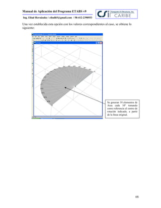 Manual de Aplicación del Programa ETABS v9
68
Ing. Eliud Hernández / eliudh5@gmail.com / 58-412-2390553
Una vez establecida esta opción con los valores correspondientes al caso, se obtiene lo
siguiente:
Se generan 18 elementos de
Area cada 10º tomando
como referencia el centro de
rotación indicado, a partir
de la línea original.
 