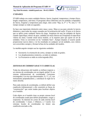Manual de Aplicación del Programa ETABS v9
7
Ing. Eliud Hernández / eliudh5@gmail.com / 58-412-2390553
UNIDADES.
ETABS trabaja con cuatro unidades básicas; fuerza, longitud, temperatura y tiempo (force,
length, temperature, and time). El programa ofrece diferentes sets de unidades compatibles
de fuerza, longitud y temperatura para elegir, tales como “Kip, in, F” o “N, mm, C.” El
tiempo siempre se mide en segundos.
Se hace una importante distinción entre masa y peso. Masa se usa para calcular la inercia
dinámica y para todas las cargas causadas por la aceleración del suelo. El peso es la fuerza
que se aplica como cualquier fuerza de carga. Asegúrese de usar las unidades de fuerza
cuando especifique valores de peso, unidades de masa (fuerza-sec2/longitud) al especificar
valores de masa. Cuando usted inicia modelo, se le requiere para que ajuste un set de
unidades. Estas se convierten en las “unidades base”. Aunque después el usuario puede
proporcionar nuevos datos y ver los resultados en cualquier set de unidades, esos valores
son convertidos siempre y forman la base de las unidades del modelo.
La medida angular siempre usa las siguientes unidades:
 Geometría: la orientación de cortes, siempre se mide en grados.
 Los desplazamientos rotatorios, se mide en radianes.
 La Frecuencia se mide en ciclos/segundo (Hz).
SISTEMAS DE COORDENADAS Y CUADRICULAS.
Todas las ubicaciones del modelo se definen respecto a
un sistema de coordenadas con un ángulo global. Es un
sistema tridimensional de coordenadas Cartesiano
(rectangular). Los tres ejes denominados, X, Y, y Z, son
mutuamente perpendiculares, y satisfacen la regla de la
mano derecha.
Para cada sistema de coordenadas, se deberá definir una
cuadricula tridimensional y ello consistirá en líneas de
“construcción” que serán usadas para localizar objetos
en el modelo.
Cada objeto en el modelo tiene su propio sistema local
de coordenadas usado para definir propiedades, cargas y
respuestas. Se denotan los cortes de cada sistema local
de coordenadas 1 (rojo), 2 (blanco), y 3 (azul). Los
sistemas locales de coordenadas no tienen una
cuadricula asociada a ella.
 