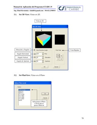 Manual de Aplicación del Programa ETABS v9
70
Ing. Eliud Hernández / eliudh5@gmail.com / 58-412-2390553
3.1. Set 3D View: Vistas en 3D.
3.2. Set PlanView: Vistas en el Plano
Vista en 3D
Dirección y Ángulos Vista Rápidas
Angulo Horizontal
Angulo Vertical
Angulo de Apertura
Seleccionar el Plano
o Nivel que se
quiere Observar
 