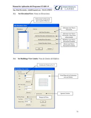 Manual de Aplicación del Programa ETABS v9
71
Ing. Eliud Hernández / eliudh5@gmail.com / 58-412-2390553
3.3. Set ElevationsView: Vistas en Elevaciones.
3.4. Set Buildings View Limits: Vista de Límites del Edificio.
Seleccionar la Elevación
que se quiere Observar
Adicionar una Nueva
Elevación
Adicionar una Nueva
Elevación a una Línea
seleccionada
Modificar una Nueva
Elevación Existente
Borrar una Nueva
Elevación Existente
Vista Plana de la Estructura
con sus límites
Límites de Vista en X e Y
Ignorar Límites
Rango de Pisos.
 